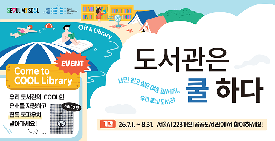 SEOUL MY SOUL 서울도서관 OFF & library 도서관은 쿨하다 나만 알고 싶은 여름 피서지, 우리동네 도서관 기간 2026년 7월 1일부터 8월 31일까지 서울시 223개의 공공도서관에서 참여하세요! Event come to COOL LIBRARY 우리 도서관의 COOL한 요소를 자랑하고 힙독 북파우치 받아가세요! 추첨 50명