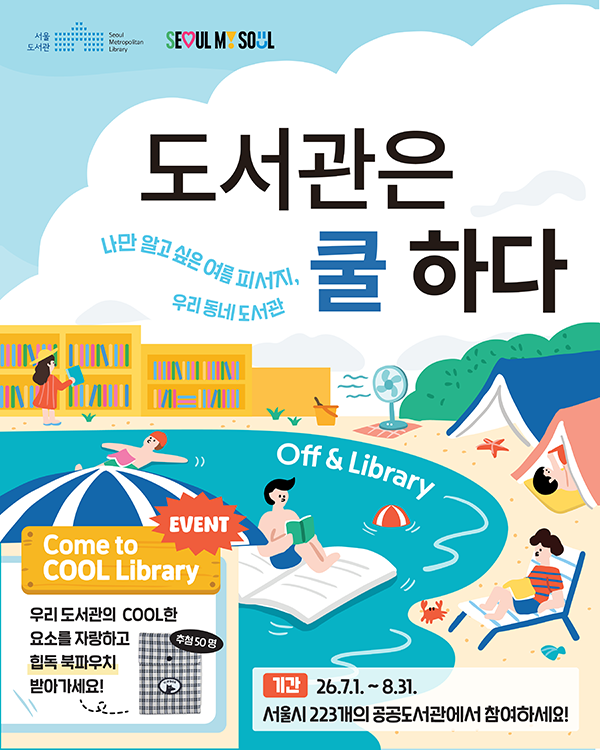 SEOUL MY SOUL 서울도서관 OFF & library 도서관은 쿨하다 나만 알고 싶은 여름 피서지, 우리동네 도서관 기간 2026년 7월 1일부터 8월 31일까지 서울시 223개의 공공도서관에서 참여하세요! Event come to COOL LIBRARY 우리 도서관의 COOL한 요소를 자랑하고 힙독 북파우치 받아가세요! 추첨 50명